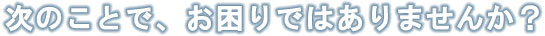 次のことで、お困りではありませんか？